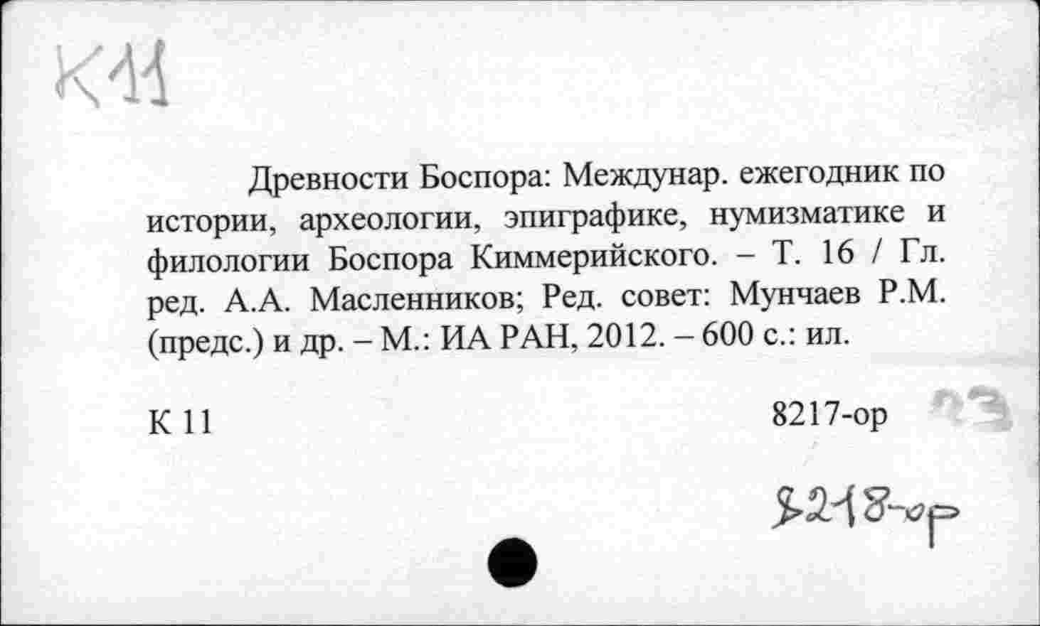 ﻿Древности Боспора: Междунар. ежегодник по истории, археологии, эпиграфике, нумизматике и филологии Боспора Киммерийского. - Т. 16 / Гл. ред. А.А. Масленников; Ред. совет: Мунчаев Р.М. (предс.) и др. - М.: ИА РАН, 2012. - 600 с.: ил.
КП	8217-ор